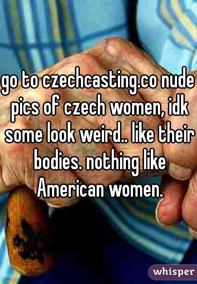 go to czechcasting.co nude pics of czech women, idk some look weird.. like their bodies. nothing like American women.