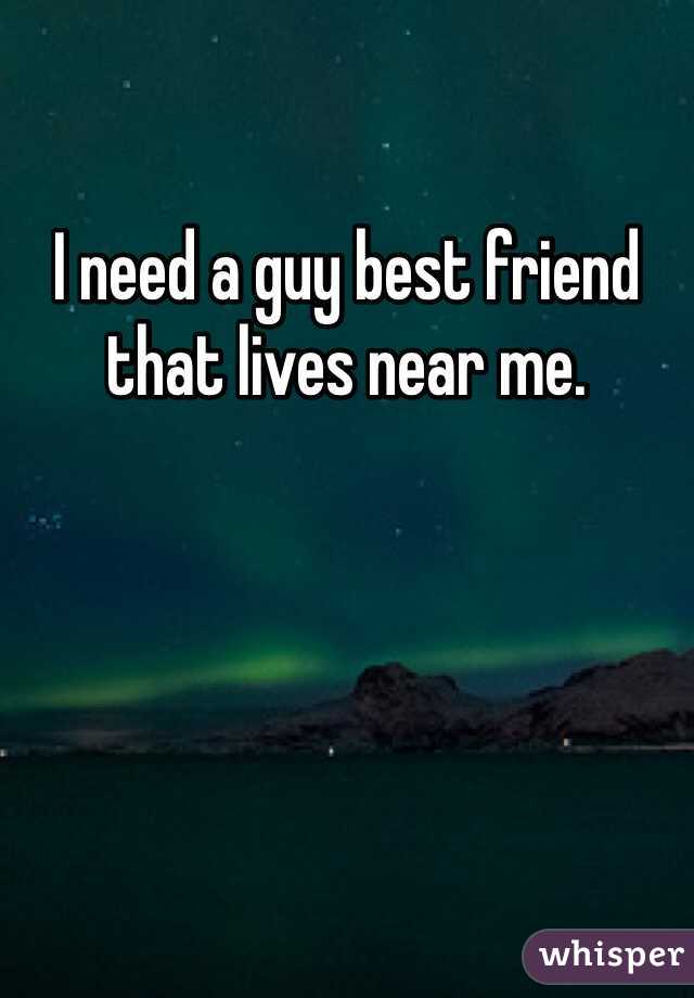 I need a guy best friend that lives near me. 