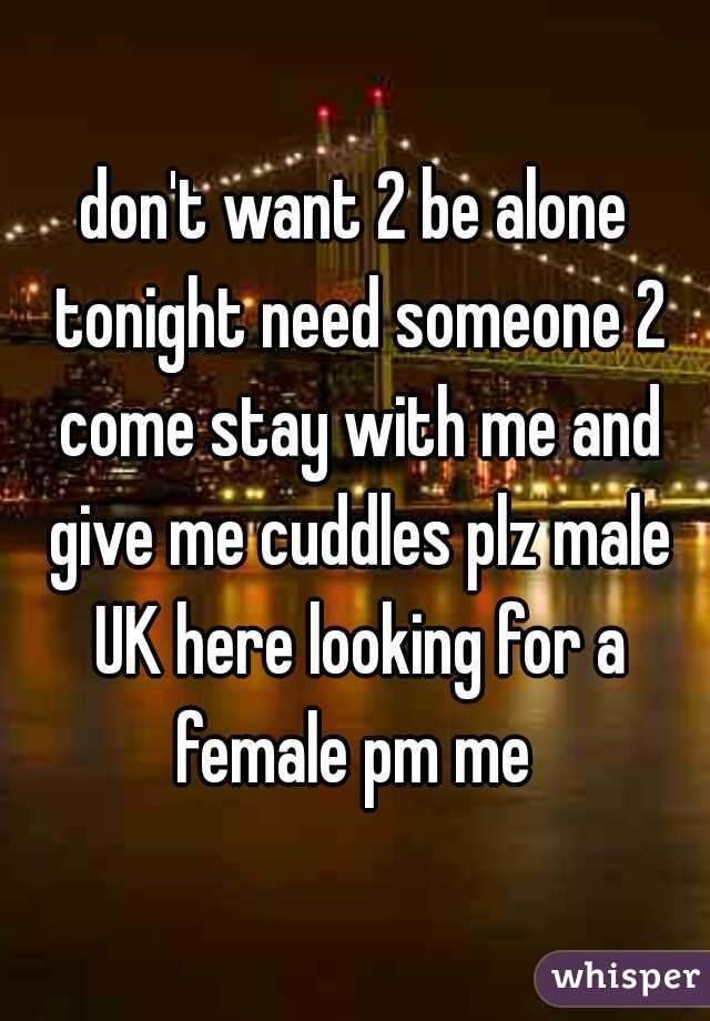 don't want 2 be alone tonight need someone 2 come stay with me and give me cuddles plz male UK here looking for a female pm me 