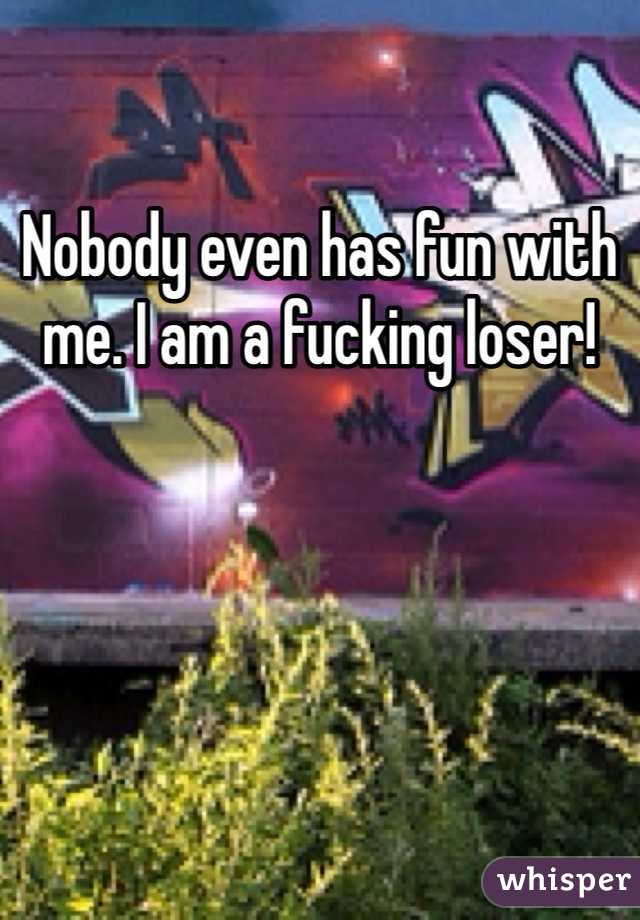 Nobody even has fun with me. I am a fucking loser!