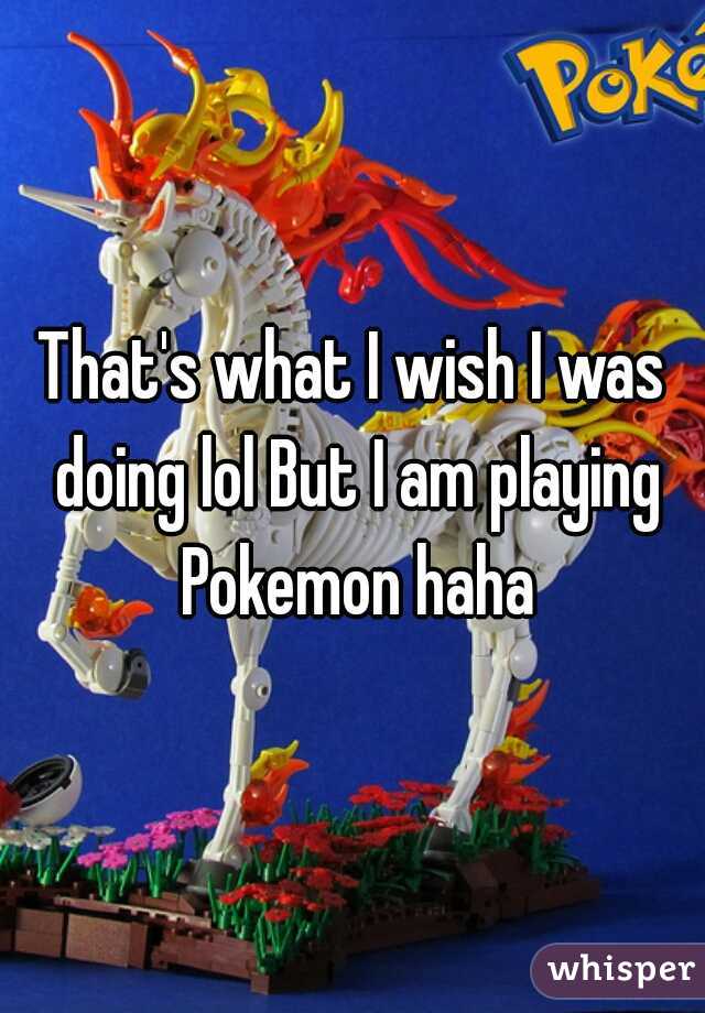 That's what I wish I was doing lol But I am playing Pokemon haha
