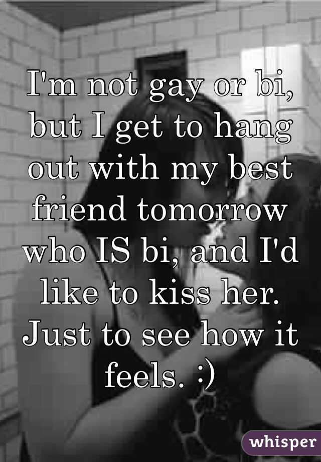 I'm not gay or bi, but I get to hang out with my best friend tomorrow who IS bi, and I'd like to kiss her. Just to see how it feels. :)