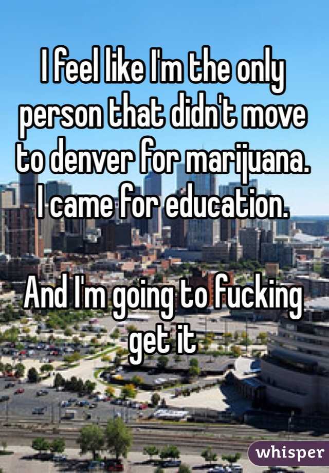 I feel like I'm the only person that didn't move to denver for marijuana. 
I came for education. 

And I'm going to fucking get it