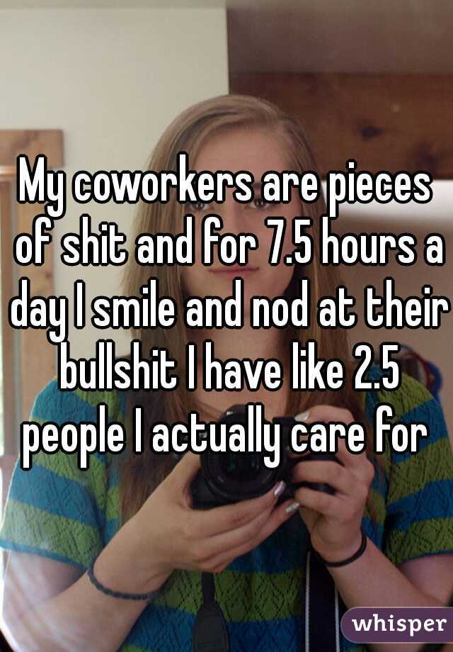 My coworkers are pieces of shit and for 7.5 hours a day I smile and nod at their bullshit I have like 2.5 people I actually care for 