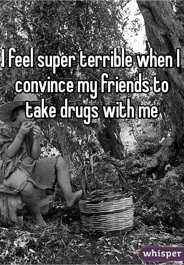 I feel super terrible when I convince my friends to take drugs with me 