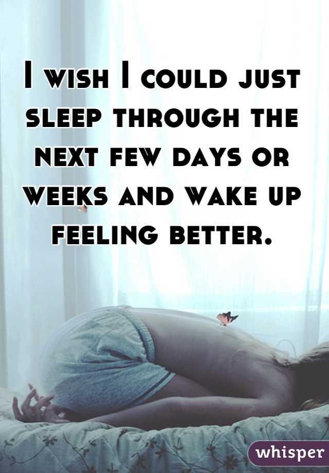 I wish I could just sleep through the next few days or weeks and wake up feeling better.