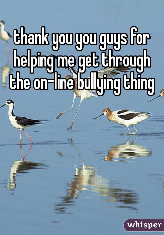 thank you you guys for helping me get through the on-line bullying thing 