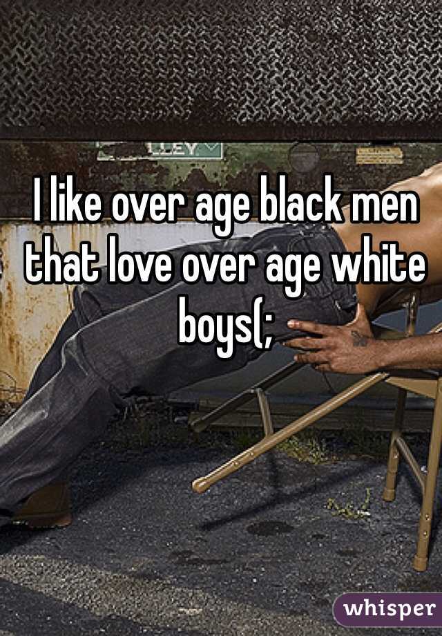 I like over age black men that love over age white boys(; 