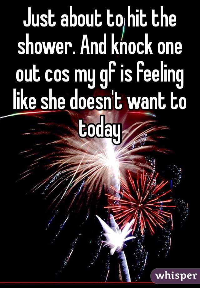Just about to hit the shower. And knock one out cos my gf is feeling like she doesn't want to today