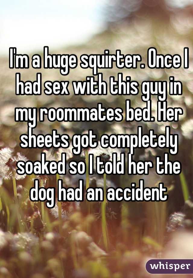 I'm a huge squirter. Once I had sex with this guy in my roommates bed. Her sheets got completely soaked so I told her the dog had an accident 