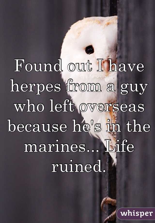 Found out I have herpes from a guy who left overseas because he's in the marines... Life ruined.