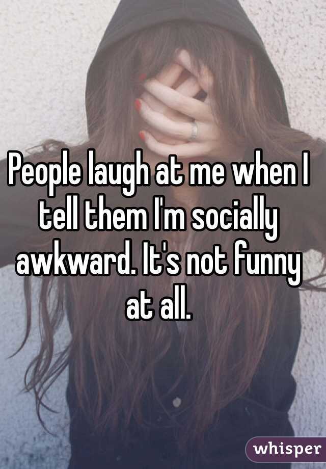People laugh at me when I tell them I'm socially awkward. It's not funny at all. 