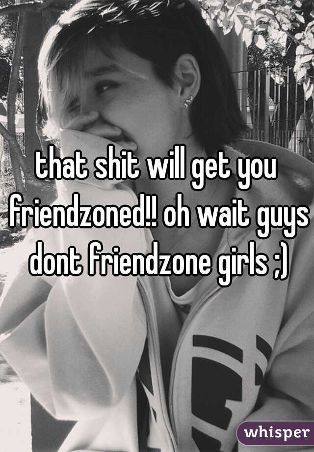 that shit will get you friendzoned!! oh wait guys dont friendzone girls ;)