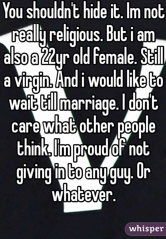 You shouldn't hide it. Im not really religious. But i am also a 22yr old female. Still a virgin. And i would like to wait till marriage. I don't care what other people think. I'm proud of not giving in to any guy. Or whatever.
