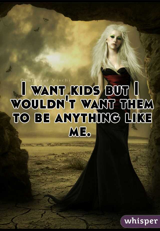 I want kids but I wouldn't want them to be anything like me. 