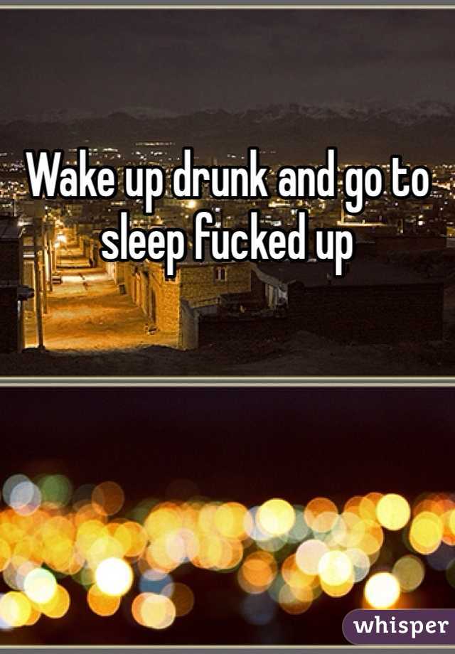 Wake up drunk and go to sleep fucked up