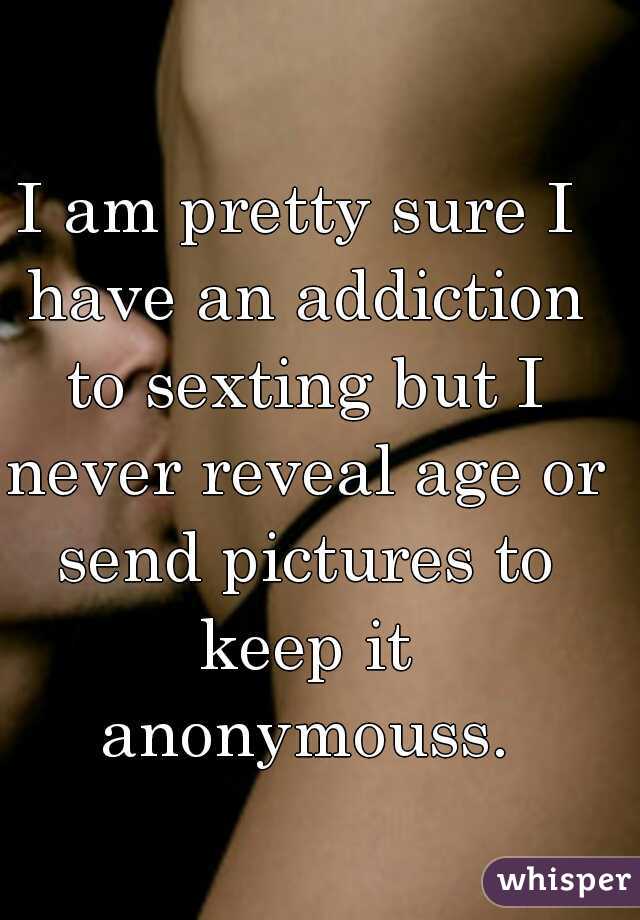 I am pretty sure I have an addiction to sexting but I never reveal age or send pictures to keep it anonymouss.