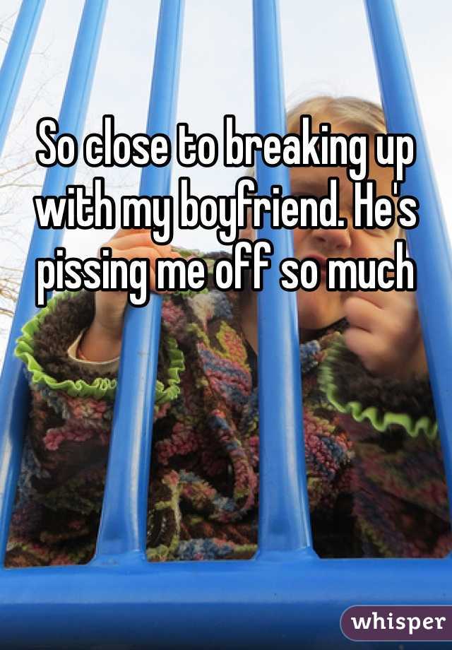 So close to breaking up with my boyfriend. He's pissing me off so much 