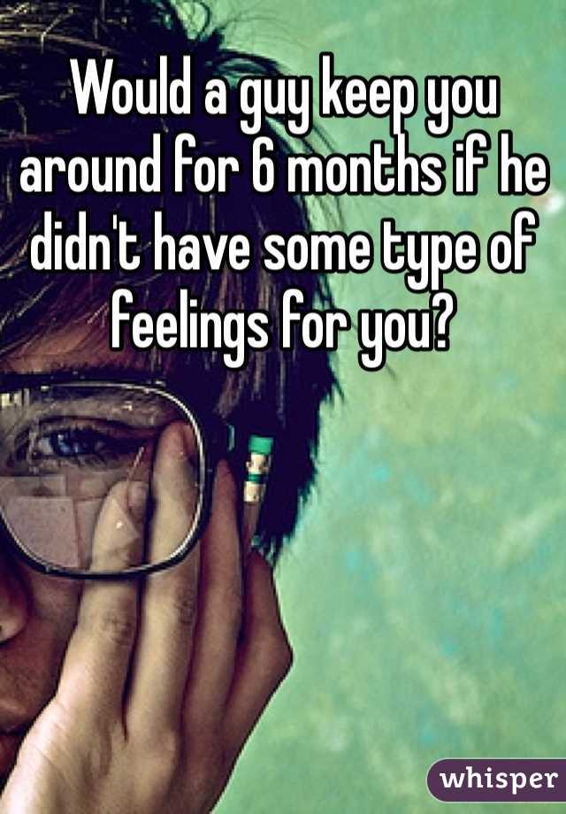 Would a guy keep you around for 6 months if he didn't have some type of feelings for you? 