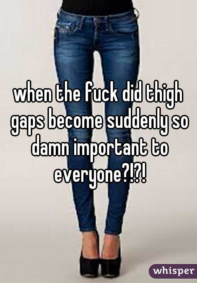 when the fuck did thigh gaps become suddenly so damn important to everyone?!?!
