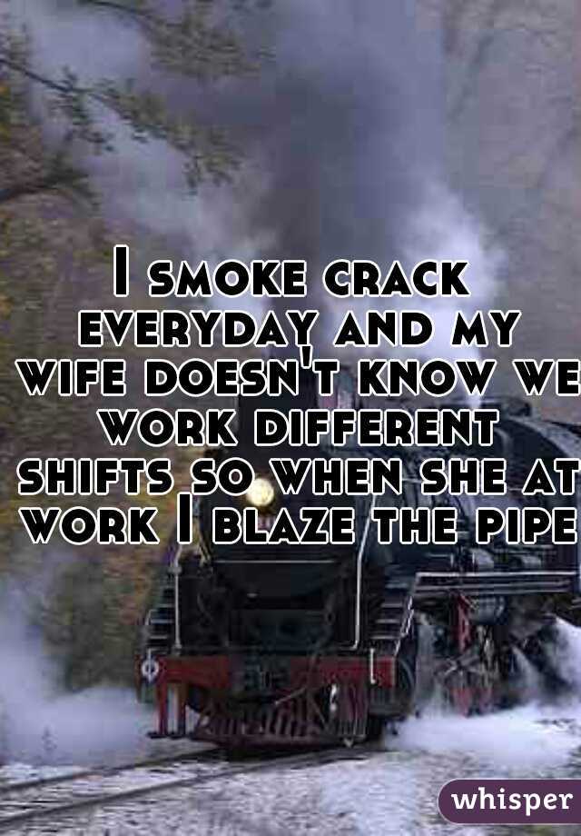 I smoke crack everyday and my wife doesn't know we work different shifts so when she at work I blaze the pipe