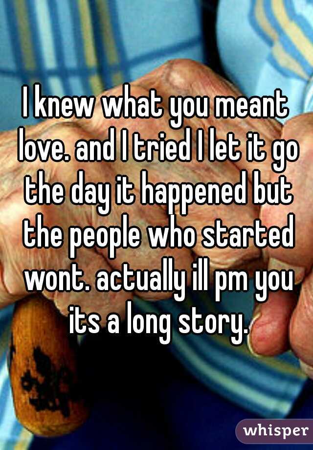I knew what you meant love. and I tried I let it go the day it happened but the people who started wont. actually ill pm you its a long story.