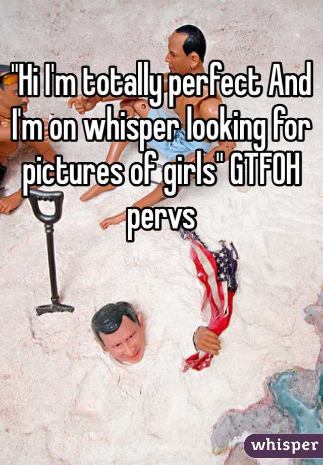 "Hi I'm totally perfect And I'm on whisper looking for pictures of girls" GTFOH pervs
