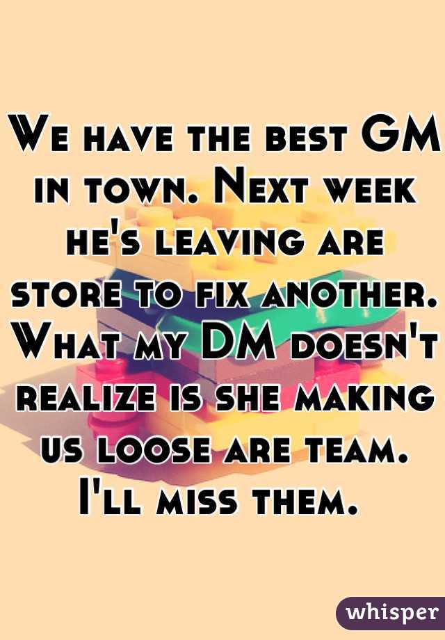 We have the best GM in town. Next week he's leaving are store to fix another. What my DM doesn't realize is she making us loose are team. I'll miss them. 