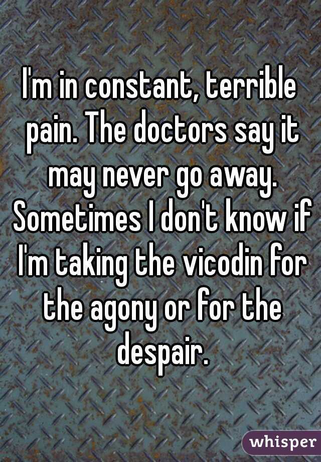 I'm in constant, terrible pain. The doctors say it may never go away. Sometimes I don't know if I'm taking the vicodin for the agony or for the despair.