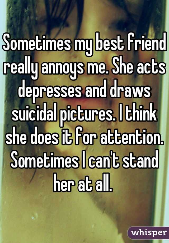 Sometimes my best friend really annoys me. She acts depresses and draws suicidal pictures. I think she does it for attention. Sometimes I can't stand her at all. 