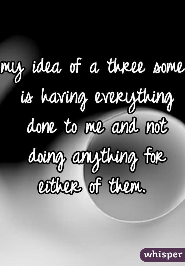my idea of a three some is having everything done to me and not doing anything for either of them. 