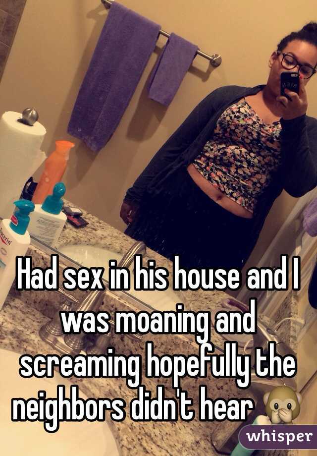 Had sex in his house and I was moaning and screaming hopefully the neighbors didn't hear 🙊