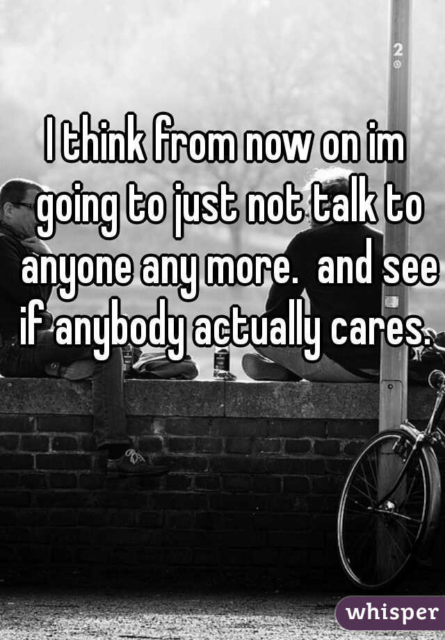 I think from now on im going to just not talk to anyone any more.  and see if anybody actually cares. 