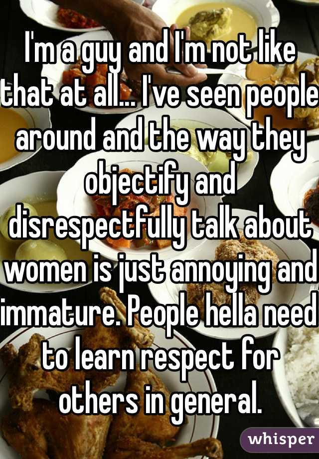 I'm a guy and I'm not like that at all... I've seen people around and the way they objectify and disrespectfully talk about women is just annoying and immature. People hella need to learn respect for others in general.