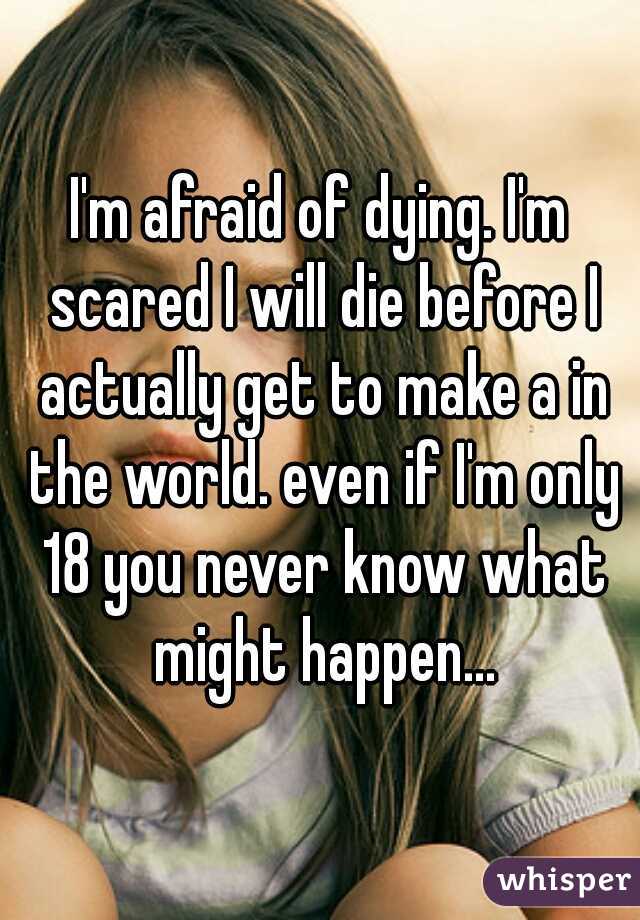 I'm afraid of dying. I'm scared I will die before I actually get to make a in the world. even if I'm only 18 you never know what might happen...