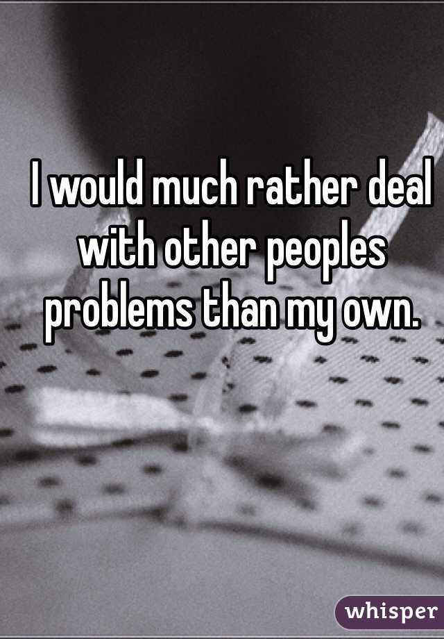 I would much rather deal with other peoples problems than my own. 