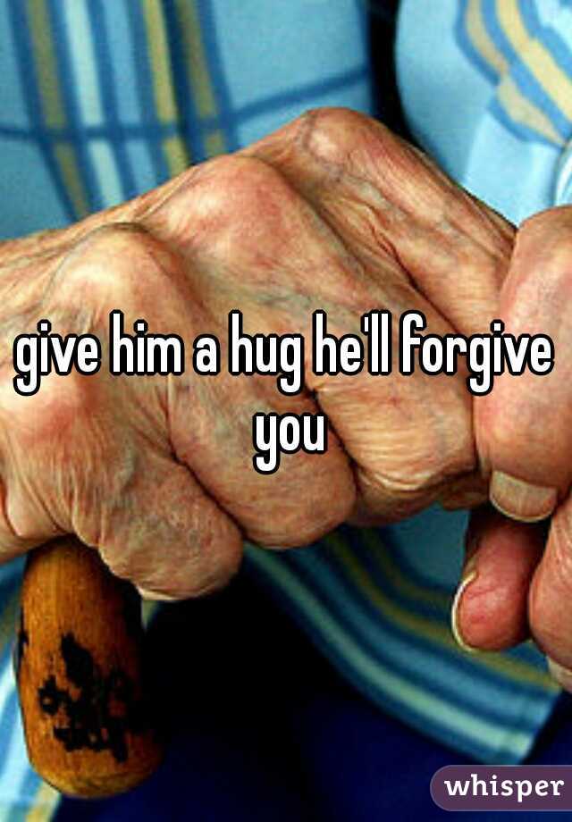 give him a hug he'll forgive you