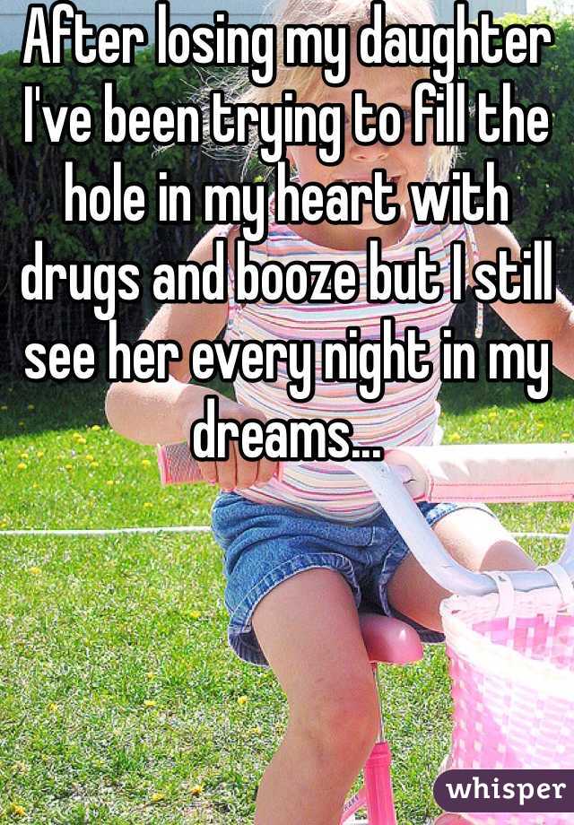 After losing my daughter I've been trying to fill the hole in my heart with drugs and booze but I still see her every night in my dreams...