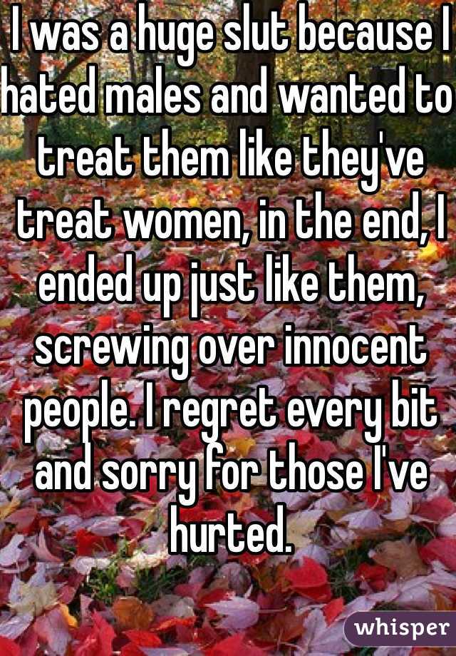 I was a huge slut because I hated males and wanted to treat them like they've treat women, in the end, I ended up just like them, screwing over innocent people. I regret every bit and sorry for those I've hurted.