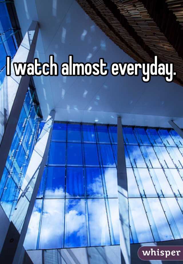 I watch almost everyday. 
