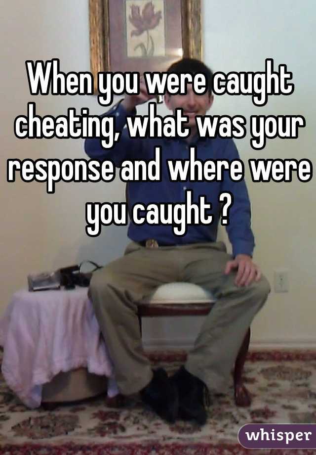 When you were caught cheating, what was your response and where were you caught ?