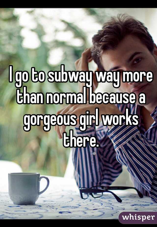 I go to subway way more than normal because a gorgeous girl works there. 