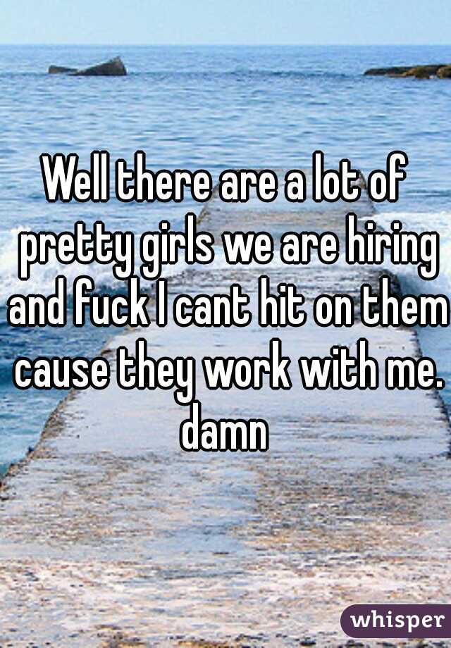 Well there are a lot of pretty girls we are hiring and fuck I cant hit on them cause they work with me. damn 