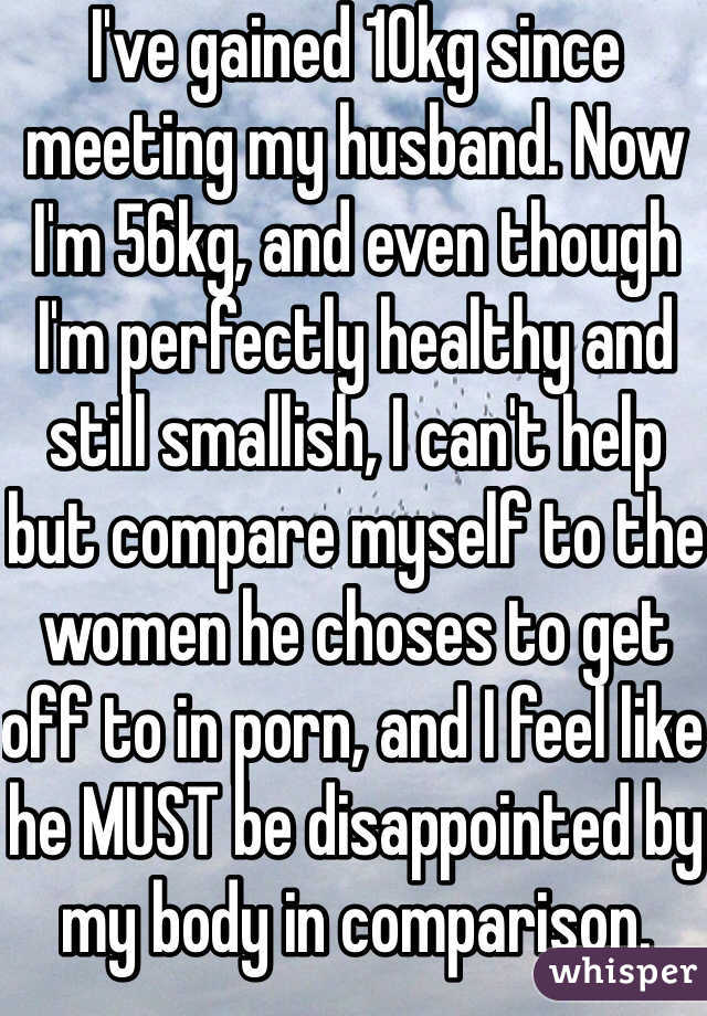 I've gained 10kg since meeting my husband. Now I'm 56kg, and even though I'm perfectly healthy and still smallish, I can't help but compare myself to the women he choses to get off to in porn, and I feel like he MUST be disappointed by my body in comparison.