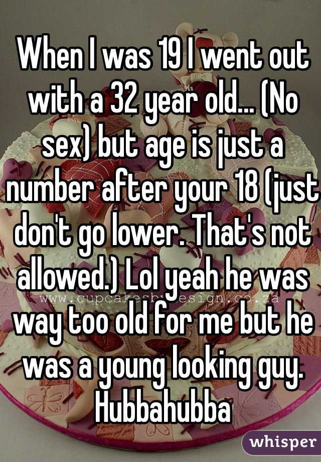 When I was 19 I went out with a 32 year old... (No sex) but age is just a number after your 18 (just don't go lower. That's not allowed.) Lol yeah he was way too old for me but he was a young looking guy. Hubbahubba