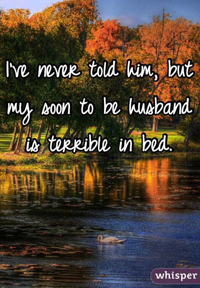 I've never told him, but my soon to be husband is terrible in bed.