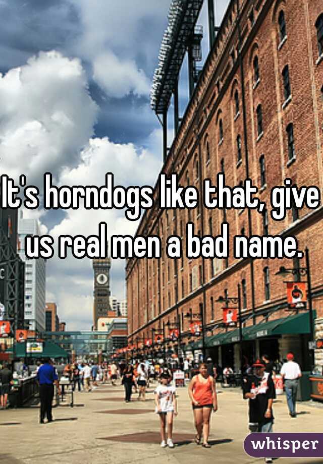 It's horndogs like that, give us real men a bad name.