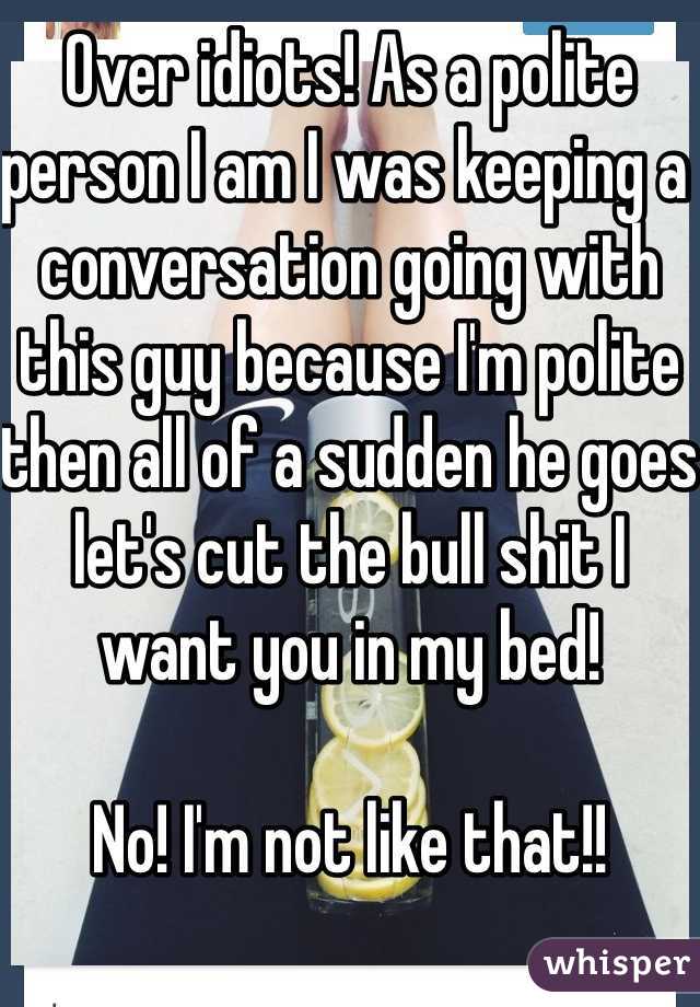 Over idiots! As a polite person I am I was keeping a conversation going with this guy because I'm polite then all of a sudden he goes let's cut the bull shit I want you in my bed! 

No! I'm not like that!! 