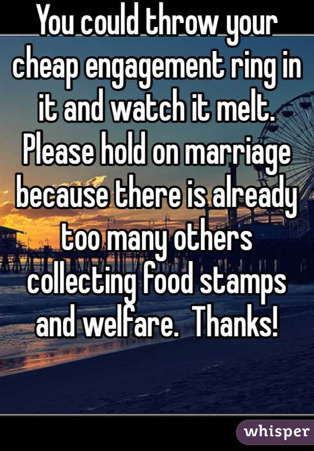 You could throw your cheap engagement ring in it and watch it melt.  Please hold on marriage because there is already too many others collecting food stamps and welfare.  Thanks!