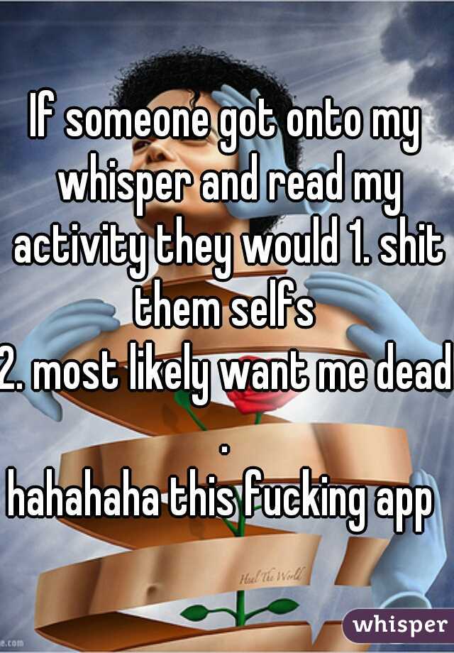If someone got onto my whisper and read my activity they would 1. shit them selfs 
2. most likely want me dead . 
hahahaha this fucking app 